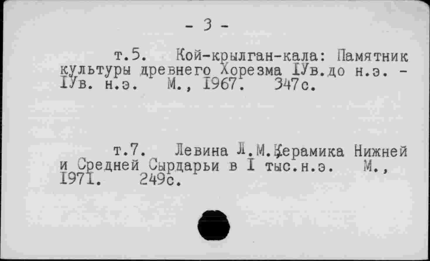 ﻿- З -
т.5. Кой-крылган-кала: Памятник культуры древнего Хорезма ІУв.до н.э. -ІУв. н.э. М., 1967. 347с.
т.7. Левина Л.М.керамика Нижней и^О^едней^Сырдарьи в I тыс.н.э. М.,